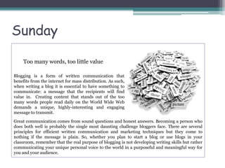 Too many words, too little value
Great communication comes from sound questions and honest answers. Becoming a person who
does both well is probably the single most daunting challenge bloggers face. There are several
principles for efficient written communication and marketing techniques but they come to
nothing if the message is plain. So, whether you plan to start a blog or use blogs in your
classroom, remember that the real purpose of blogging is not developing writing skills but rather
communicating your unique personal voice to the world in a purposeful and meaningful way for
you and your audience.
Blogging is a form of written communication that
benefits from the internet for mass distribution. As such,
when writing a blog it is essential to have something to
communicate: a message that the recipients will find
value in. Creating content that stands out of the too
many words people read daily on the World Wide Web
demands a unique, highly-interesting and engaging
message to transmit.
Sunday
 
