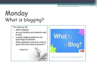 Monday
What is blogging?
https://www.youtube.com/watch?v=NjwUHXoi8lM/
This week we will
• define blogging
• see why teachers and students need
to blog
• consider blogging platforms and
great blogs by teachers
• define plagiarism and have a look at
great free online tools to prevent it.
Have fun!
 