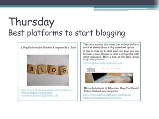 Thursday
Best platforms to start blogging
5 Blog Platforms for Teachers Compared In 1 Chart
http://www.freetech4teachers.com/2014/12/5-
blog-platforms-for-teachers-
compared.html#.VL58XdKG_GB
Take into account that some free website builders
(such as Weebly) have a blog embedded option.
If you feel too shy to start your own blog, you can
become a guest blogger or start a group blog with
other colleagues. Have a look at this great group
blog for inspiration:
www.sociallearningcommunity.com
Have a look also at 52 Education Blogs You Should
Follow (divided into categories)
http://www.teachthought.com/teaching/52-
education-blogs-you-should-follow/
 