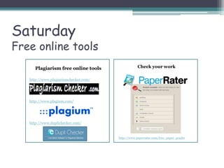 Plagiarism free online tools
http://www.plagiarismchecker.com/
http://www.plagium.com/
http://www.duplichecker.com/
Saturday
Free online tools
Check your work
http://www.paperrater.com/free_paper_grader
 