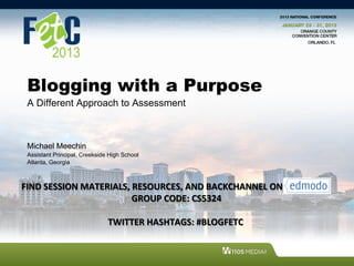 Blogging with a Purpose
  A Different Approach to Assessment



  Michael Meechin
  Assistant Principal, Creekside High School
  Atlanta, Georgia



FIND	
  SESSION	
  MATERIALS,	
  RESOURCES,	
  AND	
  BACKCHANNEL	
  ON	
  	
  
                   	
  	
  	
  	
  	
  	
  	
  	
  	
  	
  	
  	
  	
  	
  	
  	
  	
  	
  	
  	
  	
  	
  GROUP	
  CODE:	
  CS5324	
  

                                           TWITTER	
  HASHTAGS:	
  #BLOGFETC	
  
 