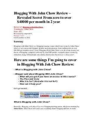 Blogging With John Chow Review –
  Revealed Secret From zero to over
  $40000 per month in 2 year
Review of: Blogging with John Chow
Training by: John Chow
Price: $37
Reviewed by: napster09
Rating: 5 of 5
On December 4, 2012

Summary:

Blogging with John Chow is a blogging training course which was create by John Chow.
who is a very successful blogger, speaker and entrepreneur, from making zero to over
$40,000 per month in just 2 years. Blogging With John Chow is an all-in-one treatise on
the art of blogging, complete with step by step PDF guides, in-depth videos created by
Johnchow along with multiple case studies thrown into the mix.Let ‘s discover it!


Here are some things I’m going to cover
 in Blogging With Joh Chow Review:
- What is Blogging with John Chow?

- Blogger said about Blogging With John Chow?
     - What will you get if you have an access to this course?
     - The Pros and Cons
     - Who it is for? (And who it is not for?)
     - How can it help you?

Let’s get started…




What is Blogging with John Chow?

Basically, Blogging with John Chow is a blogging training course which was training by
John Chow. John Chow will teach you everything about blogging and how to make
 