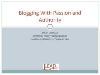 SARAH COLEMAN
JEFFERSON COUNTY PUBLIC LIBRARY
SARAH.COLEMAN@JEFFCOLIBRARY.ORG
Blogging With Passion and
Authority
 