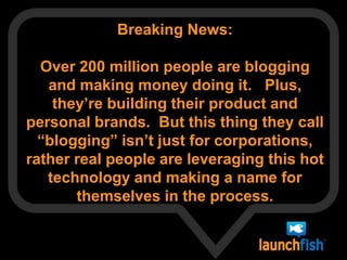 Breaking News:   Over 200 million people are blogging and making money doing it.   Plus, they’re building their product and personal brands.  But this thing they call “blogging” isn’t just for corporations, rather real people are leveraging this hot technology and making a name for themselves in the process.    