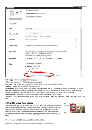WordPress, August 2012




Edit Image – Allows you to rotate image, etc.
Title – uses file name by default, but can be changed
Alternate Text – important for usability, should describe the content of the image
Caption – usually use to describe the image origin
Description – often don’t bother, but can be used by Google search – images send a surprising amount of traffic
Link URL – by default uses the file name of the image, but can be changed to an external link to work as a link –
double-check that it’s worked. Sometimes I have to press ‘none’ before I can enter the internal link.
Alignment/Size – as it says – right/left align will cause text to wrap round image
We’re not using ‘Featured Images’ on this blog, but if you were, click it first – wait tilits done, then press ‘Insert into
post’.

Editing the Image Once Loaded
In editing mode, click on an image, and 2 options will come up. The one that looks
like an old-fashioned slide will take you into a space where you can update most
of the options identified a bit. You can also resize the image in this section –
reducing it by 60-90% (this can be done multiple times if you need to shrink
smaller; you can’t always make images larger again afterwards, so watch out of
that).

If you need to delete the image, click the ‘delete’ button.

Dr Bex Lewis: Creative Commons Attribution-NonCommercial-ShareAlike 3.0 Unported License.3
 