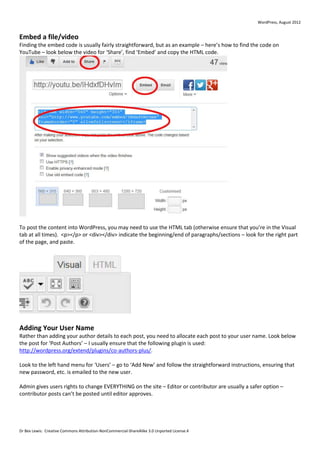 WordPress, August 2012


Embed a file/video
Finding the embed code is usually fairly straightforward, but as an example – here’s how to find the code on
YouTube – look below the video for ‘Share’, find ‘Embed’ and copy the HTML code.




To post the content into WordPress, you may need to use the HTML tab (otherwise ensure that you’re in the Visual
tab at all times). <p></p> or <div></div> indicate the beginning/end of paragraphs/sections – look for the right part
of the page, and paste.




Adding Your User Name
Rather than adding your author details to each post, you need to allocate each post to your user name. Look below
the post for ‘Post Authors’ – I usually ensure that the following plugin is used:
http://wordpress.org/extend/plugins/co-authors-plus/.

Look to the left hand menu for ‘Users’ – go to ‘Add New’ and follow the straightforward instructions, ensuring that
new password, etc. is emailed to the new user.

Admin gives users rights to change EVERYTHING on the site – Editor or contributor are usually a safer option –
contributor posts can’t be posted until editor approves.




Dr Bex Lewis: Creative Commons Attribution-NonCommercial-ShareAlike 3.0 Unported License.4
 