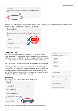 WordPress, August 2012




Once you have put your name in, you need to remove admin (unless you have logged in with your user name in the
first place – which is preferable!). Simply click on ‘remove’:




Categories/Tags
Look to the right of the blog post, and select 1 (2 if necessary, but not
more) categories. Try to keep these options really TIGHT, top-level, so try
and keep these to around 10-12 ever. Think really carefully before adding a
new category, and try and ensure that Uncategorised is not left clicked.

Tags – we can use a lot more of these, but are still looking for consistency.

Both categories & tags are ‘interactive’ clickable links within the blog, so
e.g. if you click on ‘Toolbox’ you will get all the posts in that category, or if
you click on one of the tags below a post, it will bring up any other tags
with EXACTLY the same tag (remember –computers are stupid & can’t tell
the difference between e.g. friend and friends!)

Publishing
Very simply – look to the left for the ‘Publish’ button:




Dr Bex Lewis: Creative Commons Attribution-NonCommercial-ShareAlike 3.0 Unported License.5
 