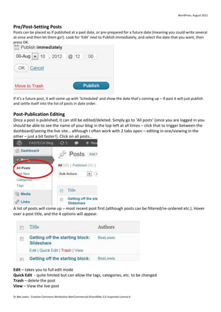 WordPress, August 2012



Pre/Post-Setting Posts
Posts can be placed as if published at a past date, or pre-prepared for a future date (meaning you could write several
at once and then let them go!). Look for ‘Edit’ next to Publish immediately, and select the date that you want, then
press OK.




If it’s a future post, it will come up with ‘Scheduled’ and show the date that’s coming up – if past it will just publish
and settle itself into the list of posts in date order.

Post-Publication Editing
Once a post is published, it can still be edited/deleted. Simply go to ‘All posts’ (once you are logged in you
should be able to see the name of your blog in the top-left at all times – click that to trigger between the
dashboard/seeing the live site… although I often work with 2 tabs open – editing in one/viewing in the
other – just a bit faster!). Click on all posts…




A list of posts will come up – most recent post first (although posts can be filtered/re-ordered etc.). Hover
over a post title, and the 4 options will appear.




Edit – takes you to full edit mode
Quick Edit - quite limited but can allow the tags, categories, etc. to be changed
Trash – delete the post
View – View the live post

Dr Bex Lewis: Creative Commons Attribution-NonCommercial-ShareAlike 3.0 Unported License.6
 