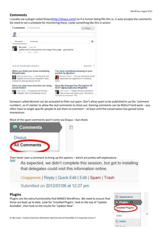 WordPress, August 2012
Comments
I usually use a plugin called Disqus(http://disqus.com/) as if a human being fills this in, it auto-accepts the comments.
Do need to set a schedule for monitoring these. Looks something like this in action:




Sortware called Akismet can be activated to filter out spam. Don’t allow spam to be published to up the ‘comment
numbers’, as it’s better to allow the real comments to shine out. Gaining comments can be REALLY hard work – you
often have to target specific people to ask them to comment – at least until the conversation has gained some
momentum.

Most of the spam comments won’t come via Disqus – but check:




Then hover over a comment to bring up the options – which are pretty self-explanatory:




Plugins
Plugins are the extra functionality that MAKES WordPress. We need to ensure that
these are kept up to date. Look for ‘Installed Plugins’, look to the top of ‘Update
Available’, then look to the results for ‘Update Now’.


Dr Bex Lewis: Creative Commons Attribution-NonCommercial-ShareAlike 3.0 Unported License.7
 
