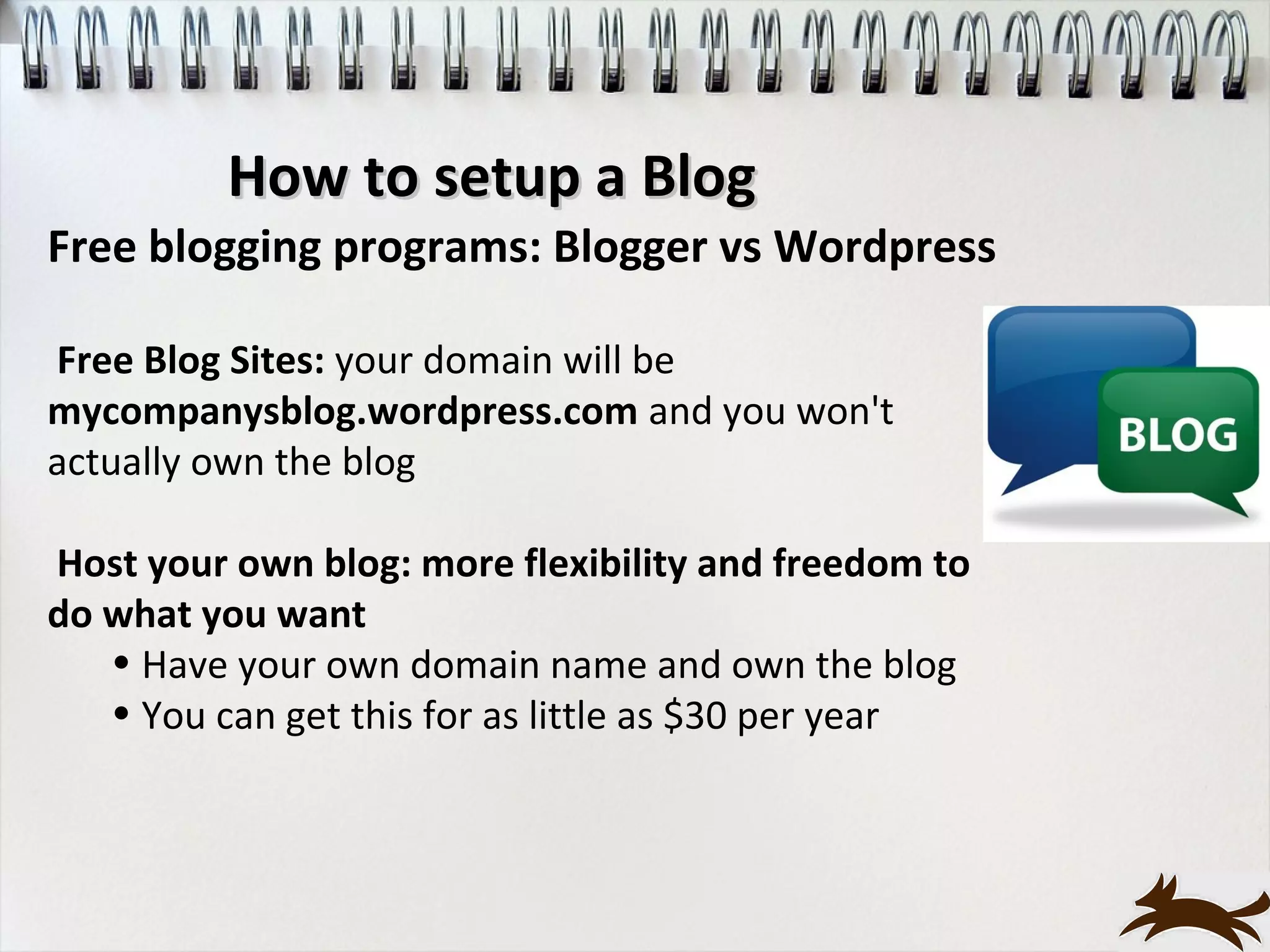 How to setup a Blog
Free blogging programs: Blogger vs Wordpress

Free Blog Sites: your domain will be
mycompanysblog.wordpress.com and you won't
actually own the blog

Host your own blog: more flexibility and freedom to
do what you want
   • Have your own domain name and own the blog
   • You can get this for as little as $30 per year
 
