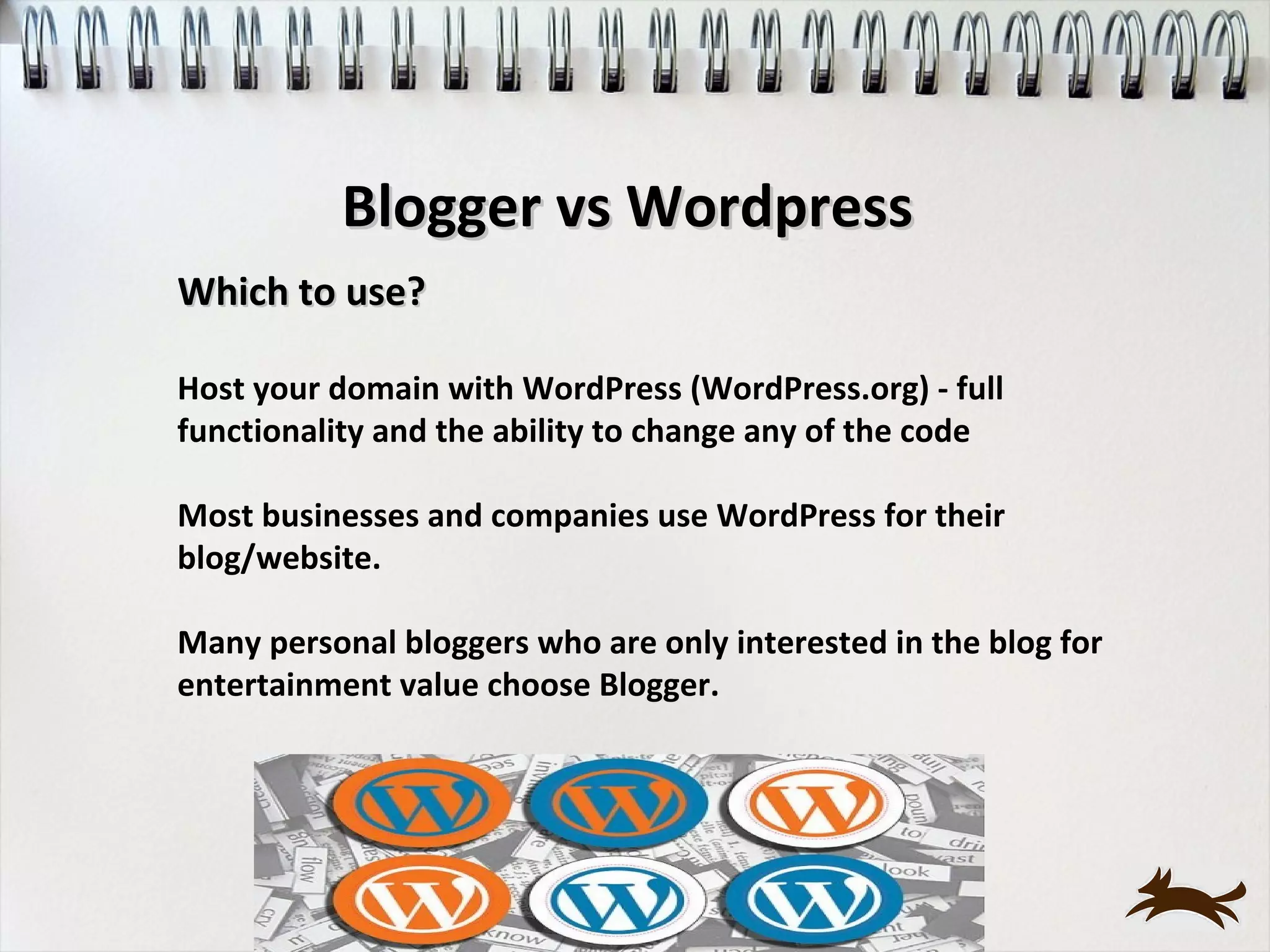 Blogger vs Wordpress
Which to use?

Host your domain with WordPress (WordPress.org) - full
functionality and the ability to change any of the code

Most businesses and companies use WordPress for their
blog/website.

Many personal bloggers who are only interested in the blog for
entertainment value choose Blogger.
 
