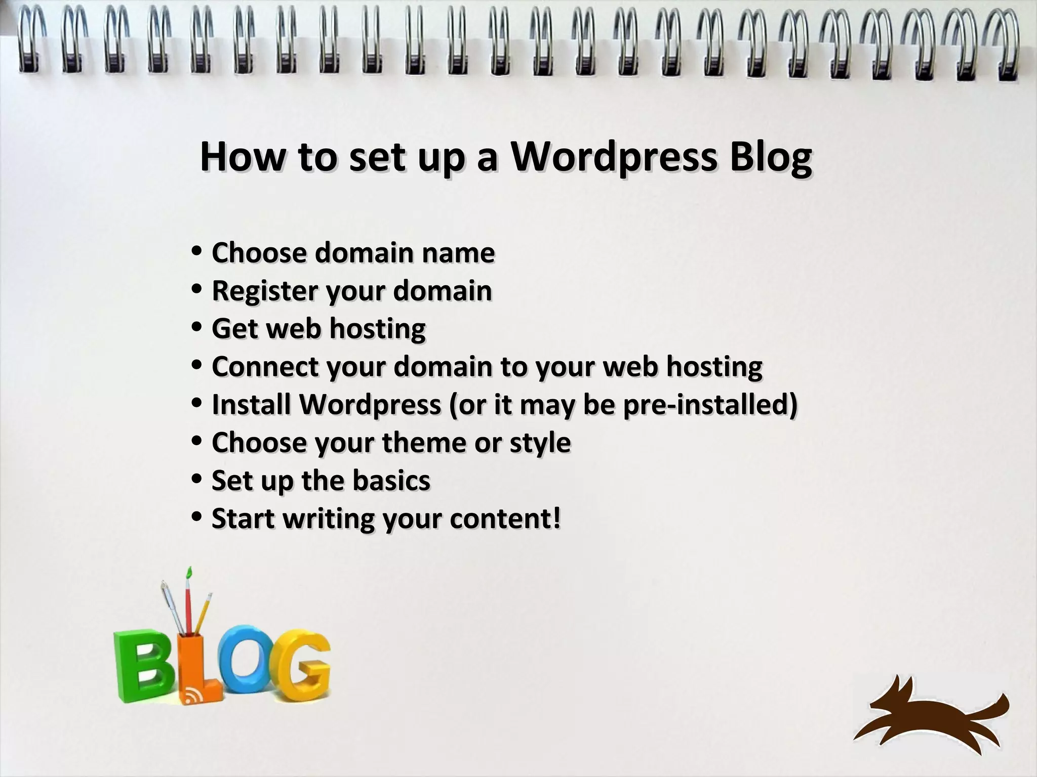 How to set up a Wordpress Blog
• Choose domain name
• Register your domain
• Get web hosting
• Connect your domain to your web hosting
• Install Wordpress (or it may be pre-installed)
• Choose your theme or style
• Set up the basics
• Start writing your content!
 