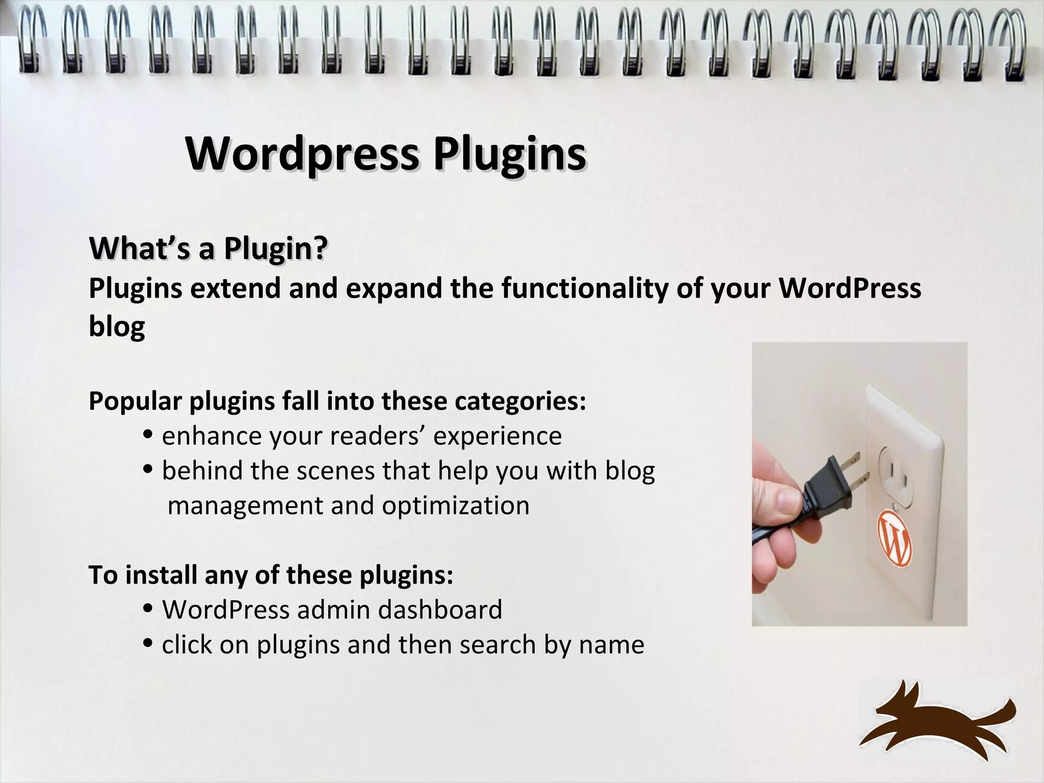 Wordpress Plugins
What’s a Plugin?
Plugins extend and expand the functionality of your WordPress
blog

Popular plugins fall into these categories:
   • enhance your readers’ experience
   • behind the scenes that help you with blog
      management and optimization

To install any of these plugins:
     • WordPress admin dashboard
     • click on plugins and then search by name
 