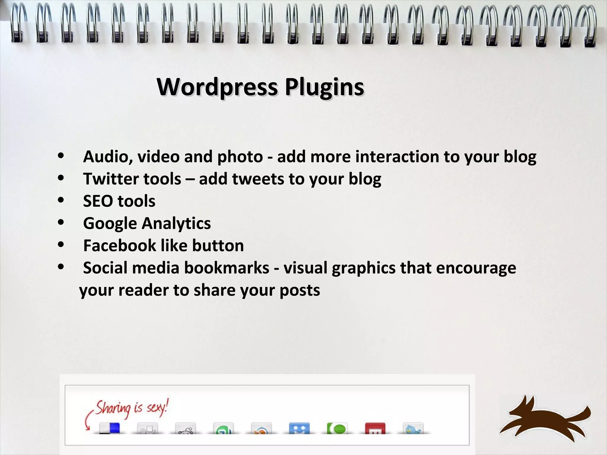 Wordpress Plugins

•   Audio, video and photo - add more interaction to your blog
•   Twitter tools – add tweets to your blog
•   SEO tools
•   Google Analytics
•   Facebook like button
•   Social media bookmarks - visual graphics that encourage
    your reader to share your posts
 