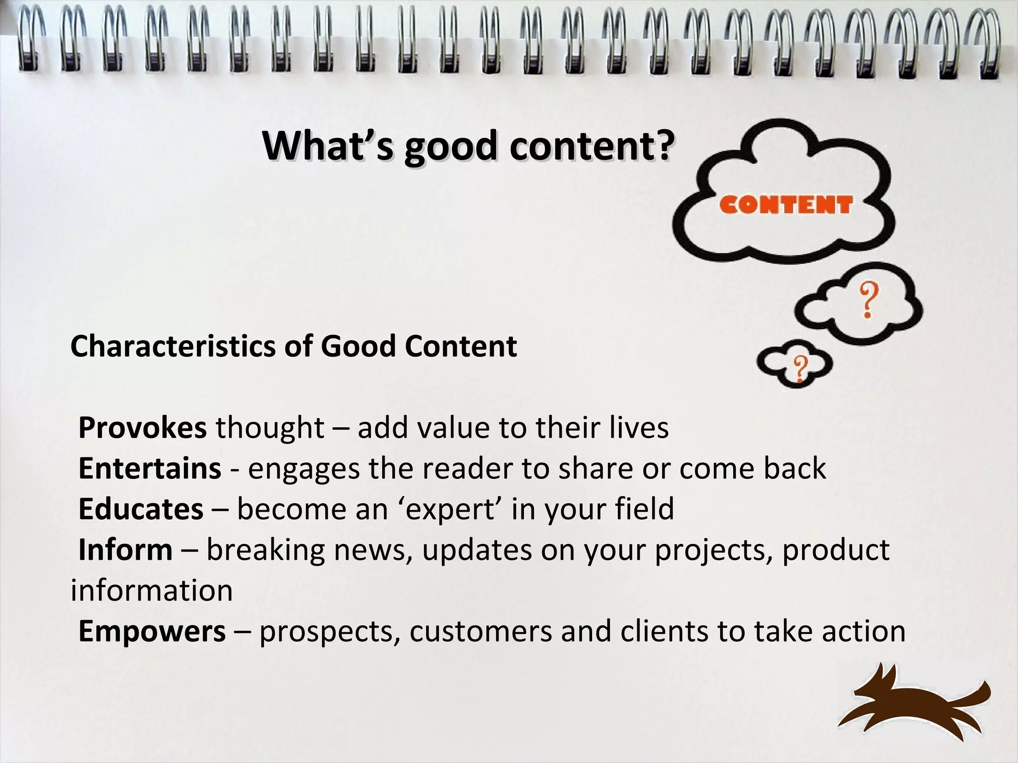 What’s good content?



Characteristics of Good Content

 Provokes thought – add value to their lives
 Entertains - engages the reader to share or come back
 Educates – become an ‘expert’ in your field
 Inform – breaking news, updates on your projects, product
information
 Empowers – prospects, customers and clients to take action
 