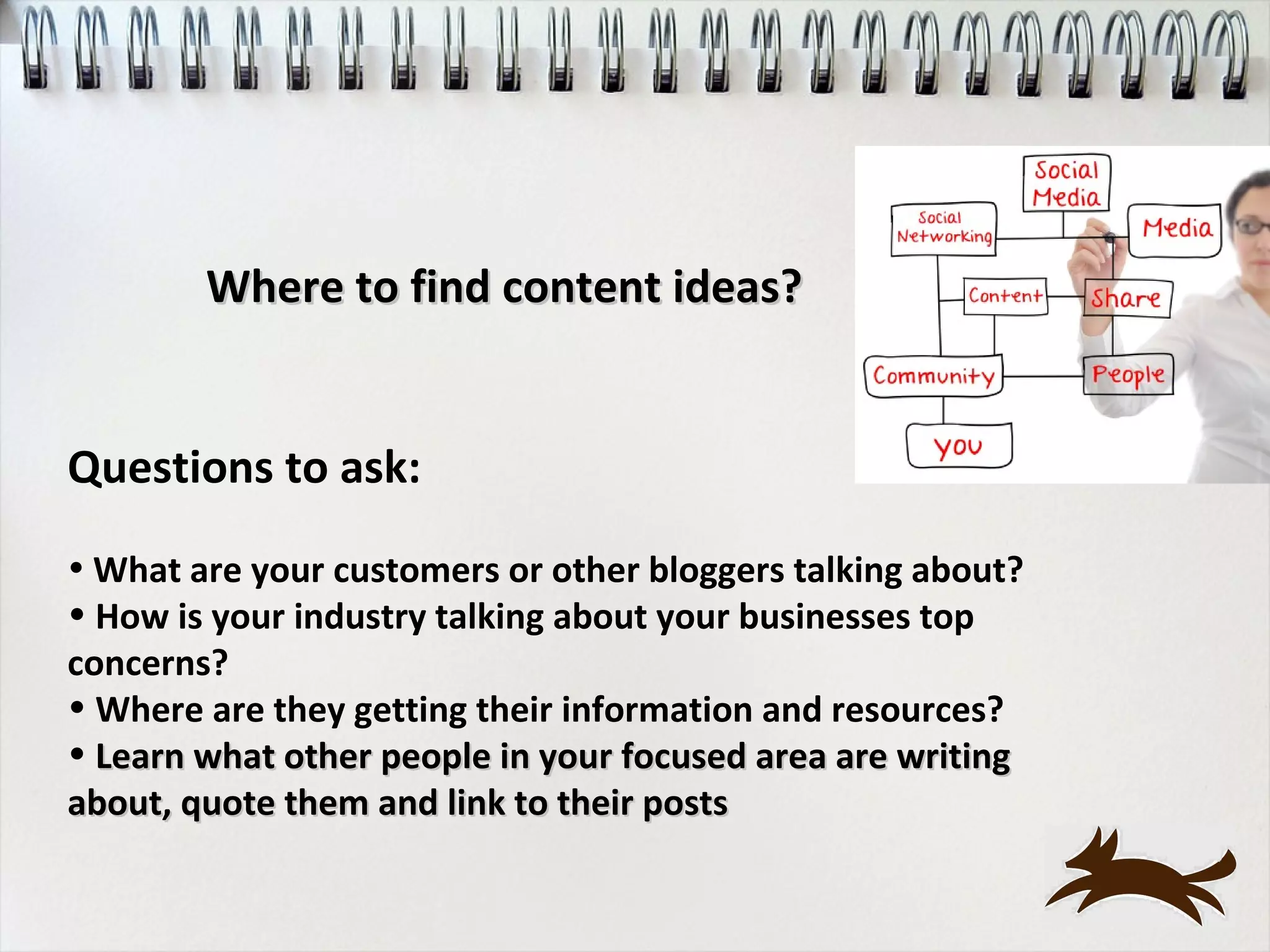 Where to find content ideas?


Questions to ask:
• What are your customers or other bloggers talking about?
• How is your industry talking about your businesses top
concerns?
• Where are they getting their information and resources?
• Learn what other people in your focused area are writing
about, quote them and link to their posts
 