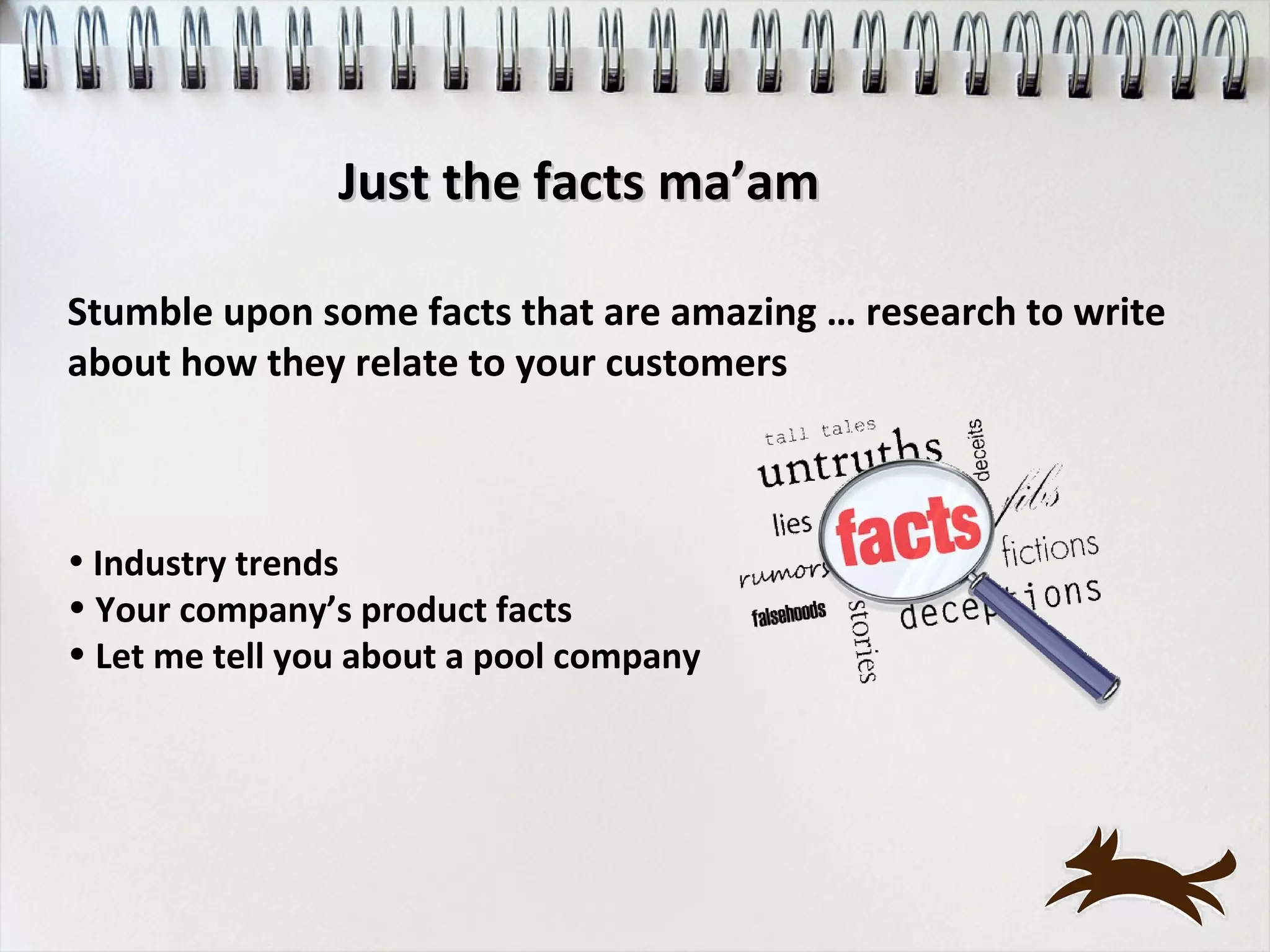 Just the facts ma’am

Stumble upon some facts that are amazing … research to write
about how they relate to your customers



• Industry trends
• Your company’s product facts
• Let me tell you about a pool company
 