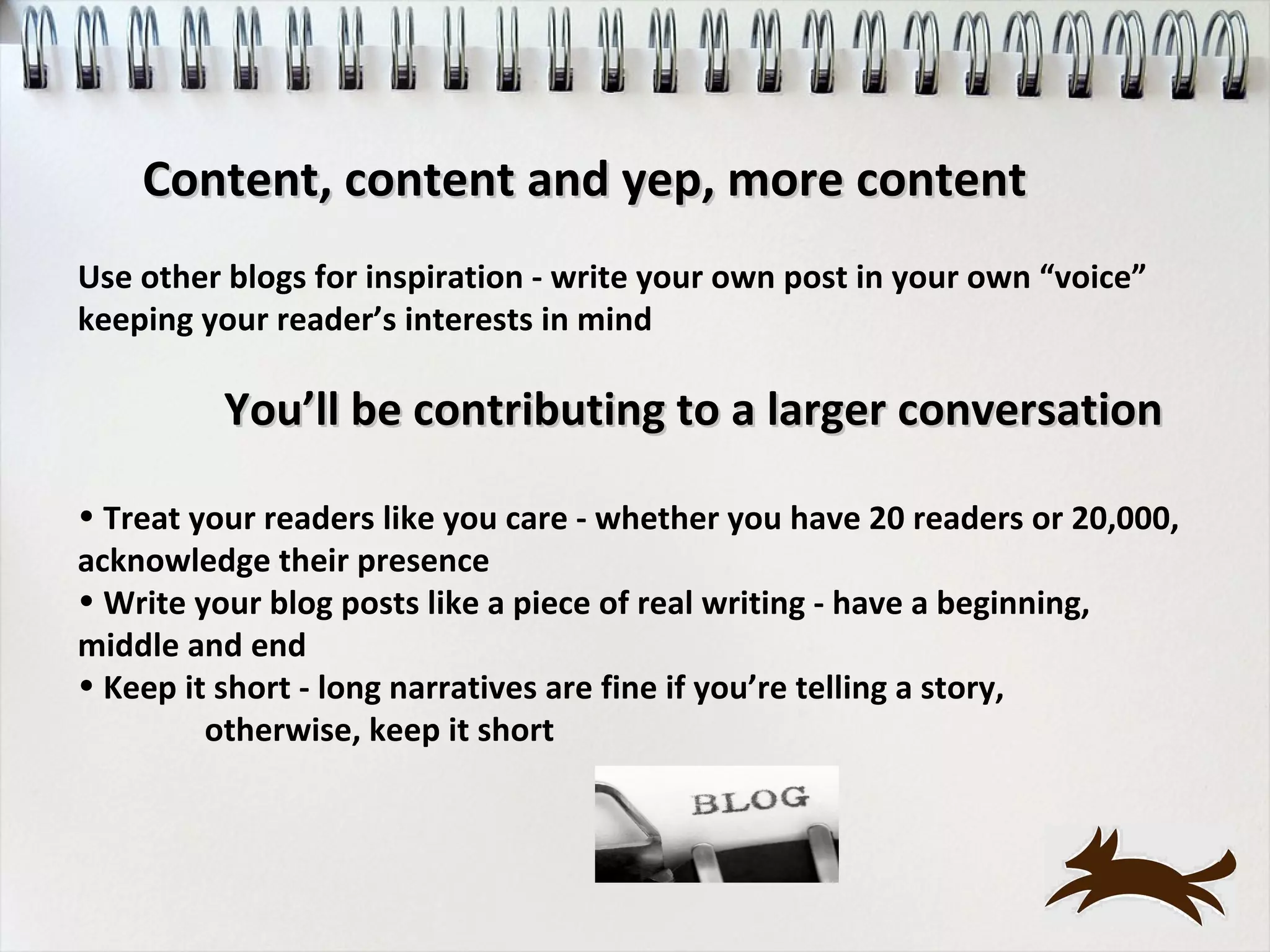 Content, content and yep, more content
Use other blogs for inspiration - write your own post in your own “voice”
keeping your reader’s interests in mind

         You’ll be contributing to a larger conversation

• Treat your readers like you care - whether you have 20 readers or 20,000,
acknowledge their presence
• Write your blog posts like a piece of real writing - have a beginning,
middle and end
• Keep it short - long narratives are fine if you’re telling a story,
         otherwise, keep it short
 