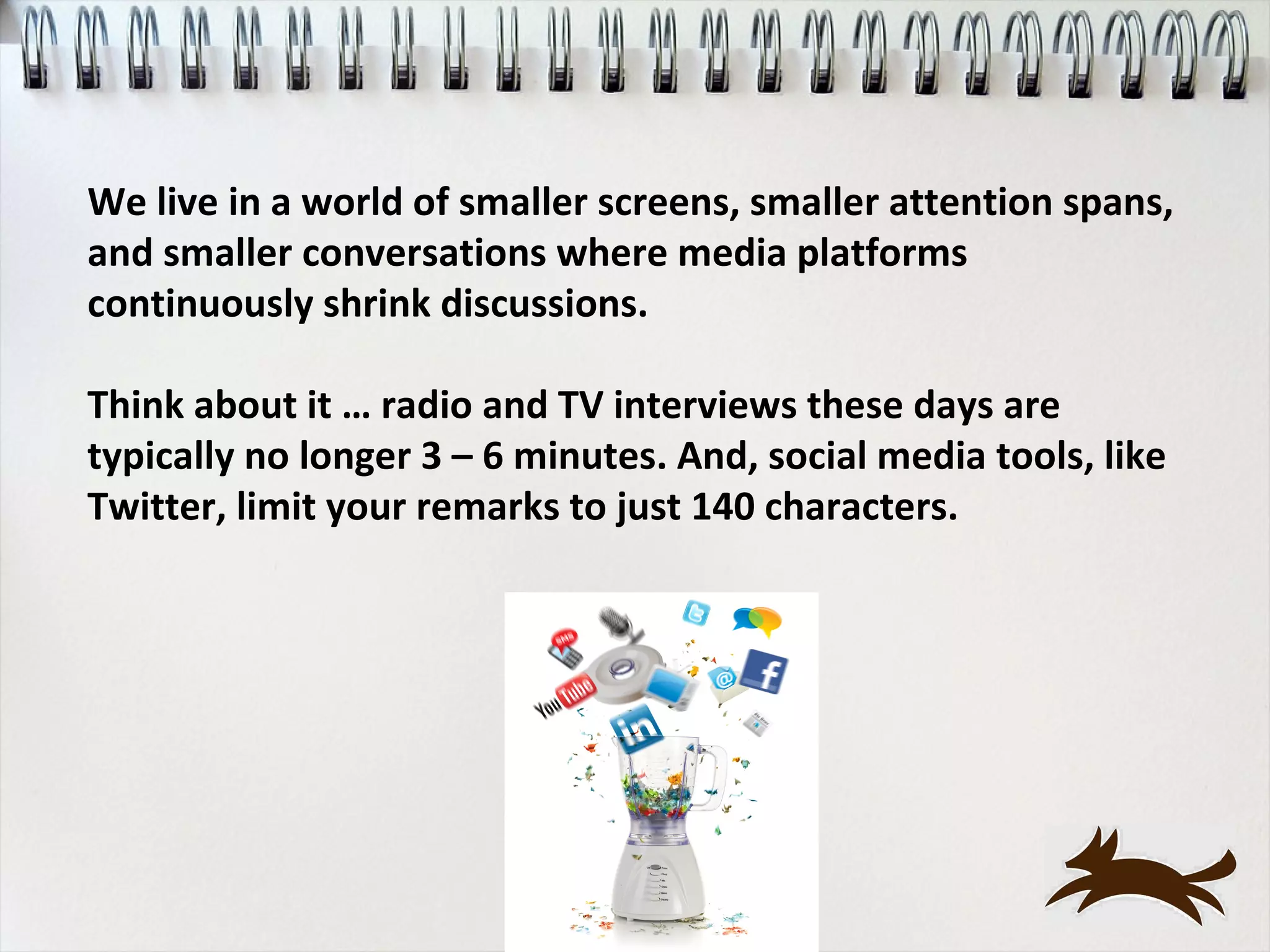 We live in a world of smaller screens, smaller attention spans,
and smaller conversations where media platforms
continuously shrink discussions.

Think about it … radio and TV interviews these days are
typically no longer 3 – 6 minutes. And, social media tools, like
Twitter, limit your remarks to just 140 characters.
 