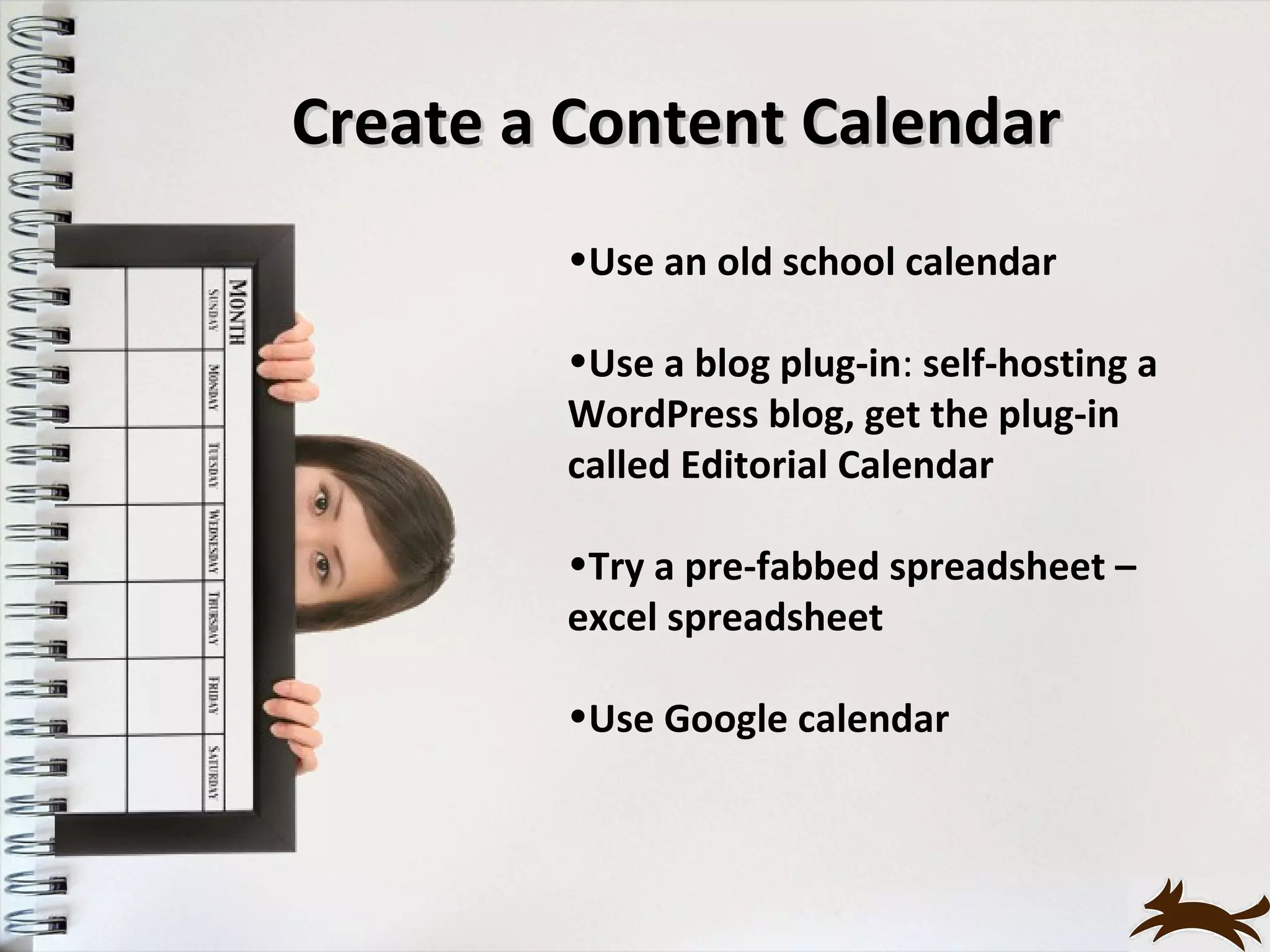 Create a Content Calendar
        •Use an old school calendar

        •Use a blog plug-in: self-hosting a
        WordPress blog, get the plug-in
        called Editorial Calendar

        •Try a pre-fabbed spreadsheet –
        excel spreadsheet

        •Use Google calendar
 