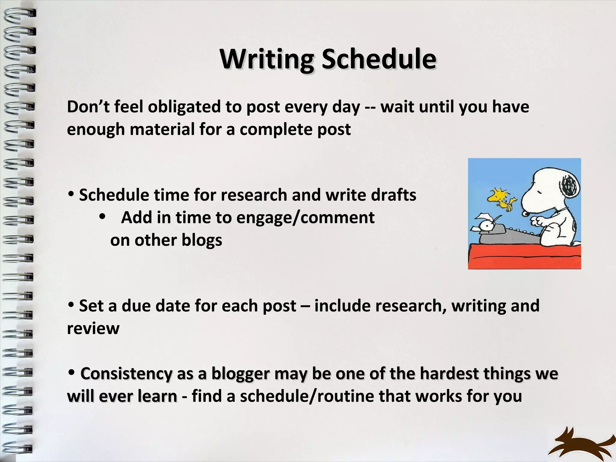 Writing Schedule
Don’t feel obligated to post every day -- wait until you have
enough material for a complete post


• Schedule time for research and write drafts
    • Add in time to engage/comment
     on other blogs


• Set a due date for each post – include research, writing and
review

• Consistency as a blogger may be one of the hardest things we
will ever learn - find a schedule/routine that works for you
 