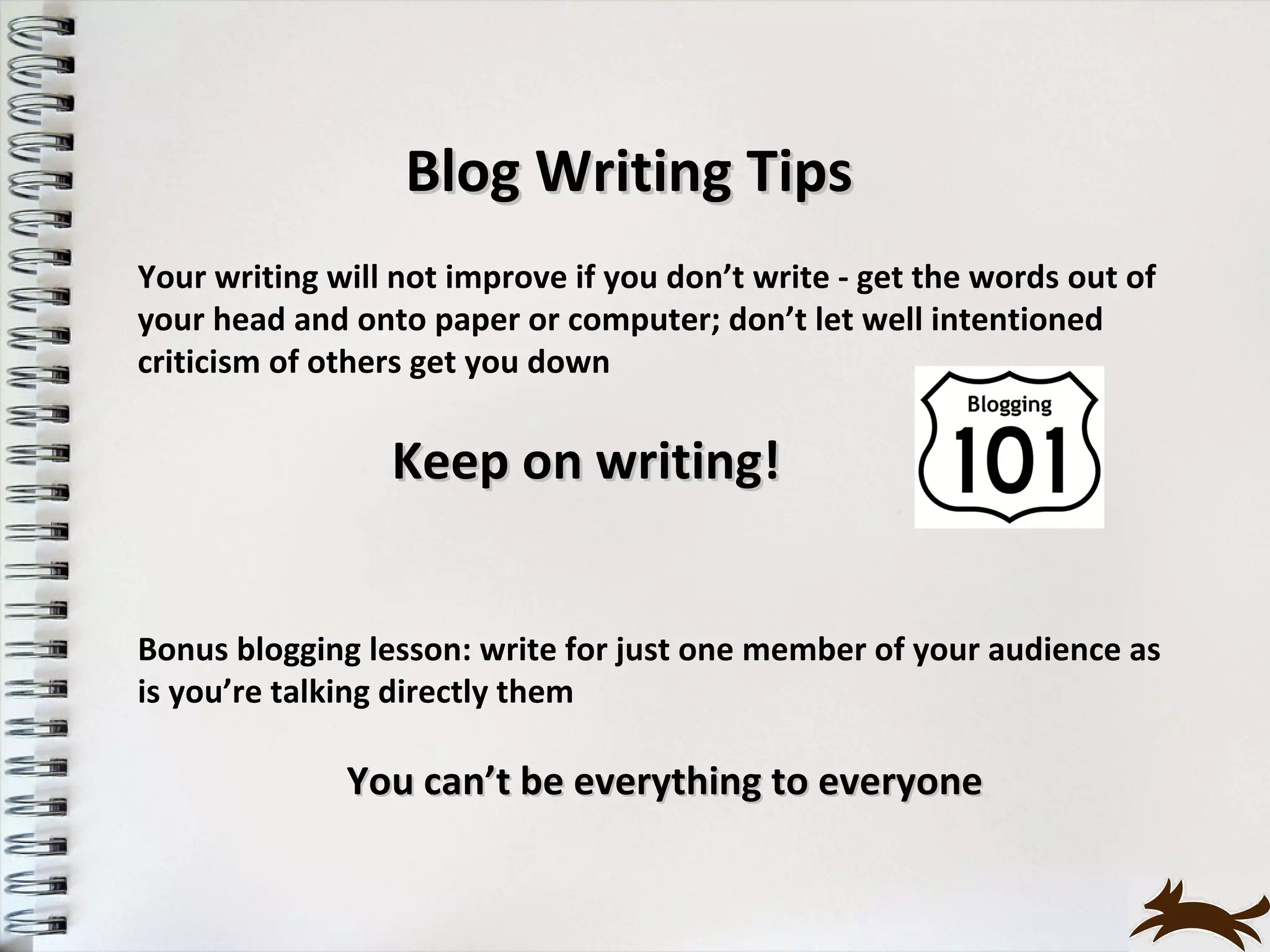 Blog Writing Tips
Your writing will not improve if you don’t write - get the words out of
your head and onto paper or computer; don’t let well intentioned
criticism of others get you down


                 Keep on writing!


Bonus blogging lesson: write for just one member of your audience as
is you’re talking directly them

              You can’t be everything to everyone
 