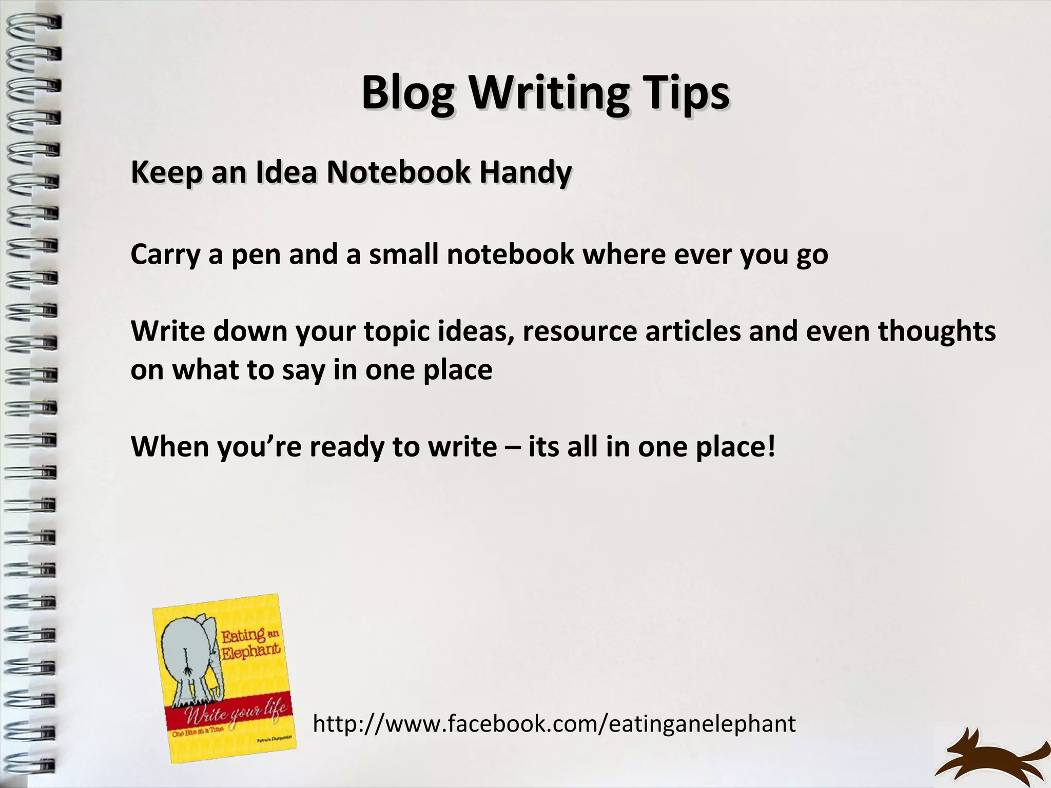 Blog Writing Tips
Keep an Idea Notebook Handy

Carry a pen and a small notebook where ever you go

Write down your topic ideas, resource articles and even thoughts
on what to say in one place

When you’re ready to write – its all in one place!




              http://www.facebook.com/eatinganelephant
 