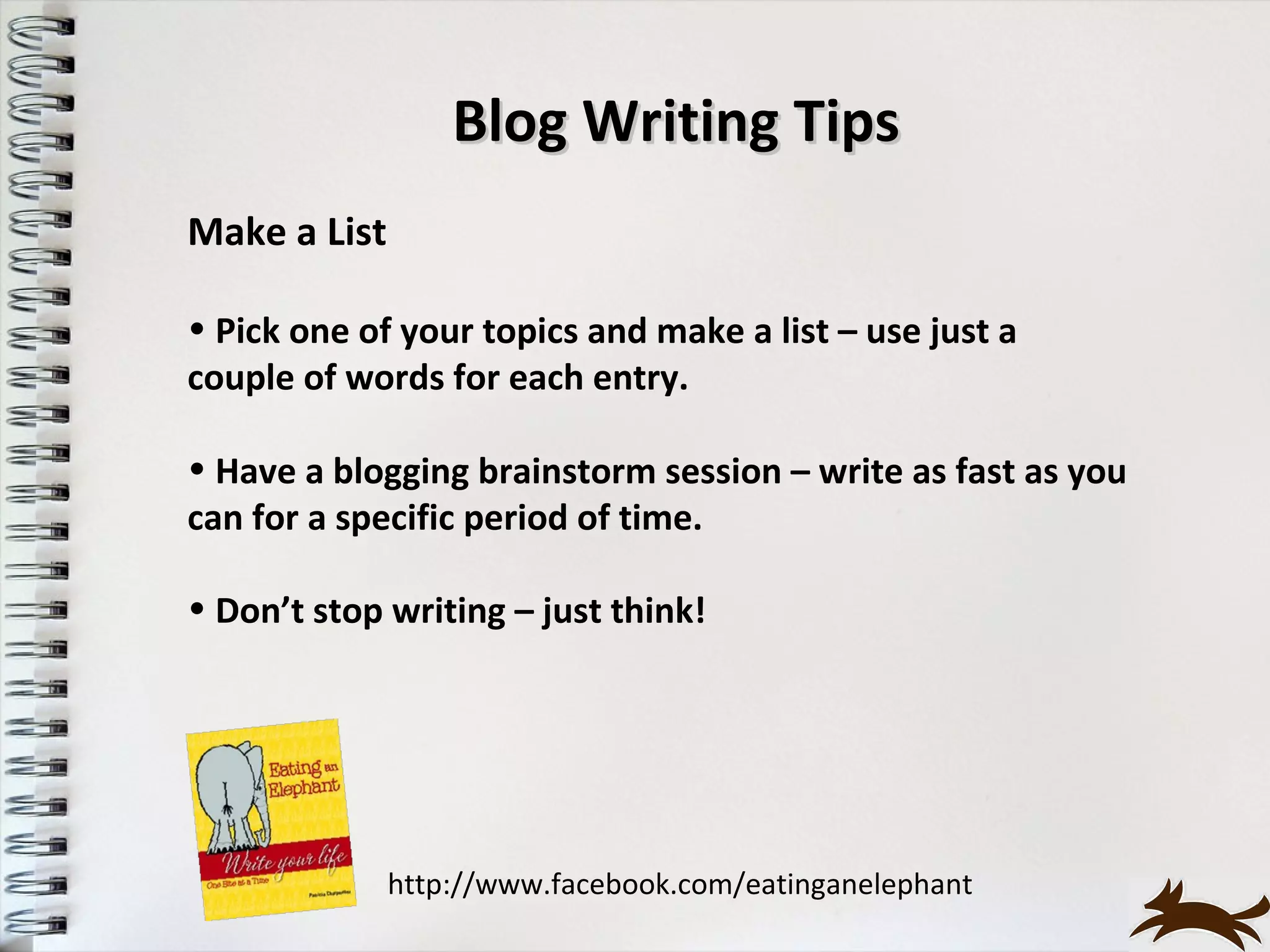 Blog Writing Tips
Make a List

• Pick one of your topics and make a list – use just a
couple of words for each entry.

• Have a blogging brainstorm session – write as fast as you
can for a specific period of time.

• Don’t stop writing – just think!




              http://www.facebook.com/eatinganelephant
 