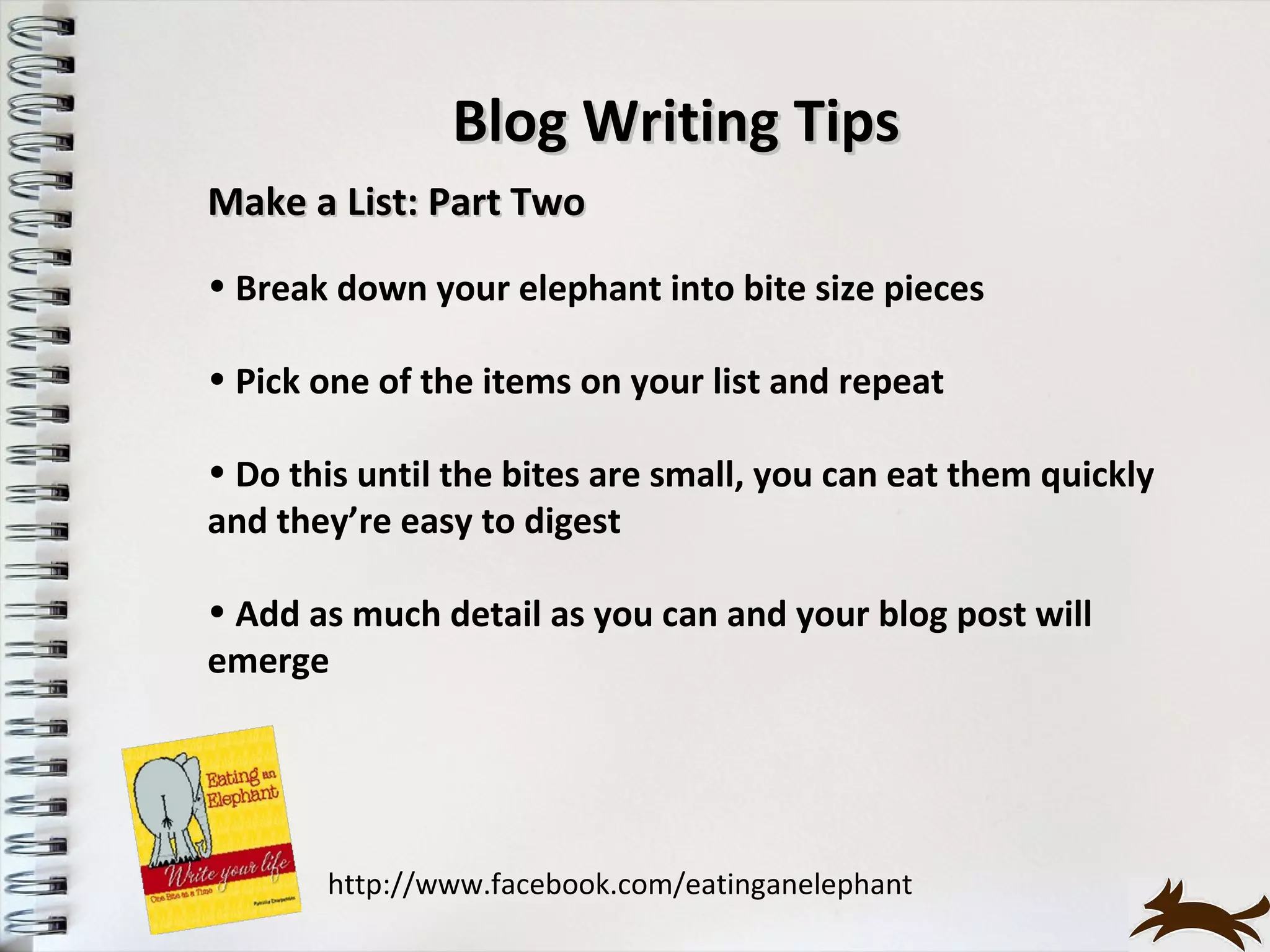 Blog Writing Tips
Make a List: Part Two
• Break down your elephant into bite size pieces

• Pick one of the items on your list and repeat

• Do this until the bites are small, you can eat them quickly
and they’re easy to digest

• Add as much detail as you can and your blog post will
emerge




       http://www.facebook.com/eatinganelephant
 