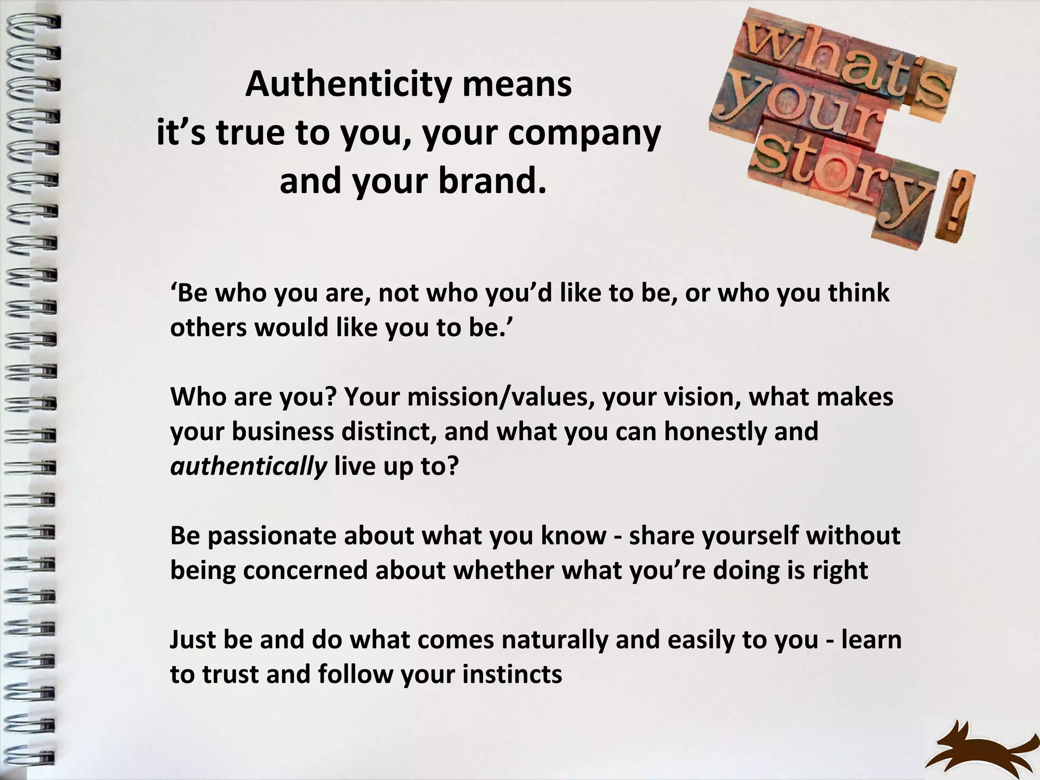 Authenticity means
it’s true to you, your company
         and your brand.

‘Be who you are, not who you’d like to be, or who you think
others would like you to be.’

Who are you? Your mission/values, your vision, what makes
your business distinct, and what you can honestly and
authentically live up to?

Be passionate about what you know - share yourself without
being concerned about whether what you’re doing is right

Just be and do what comes naturally and easily to you - learn
to trust and follow your instincts
 