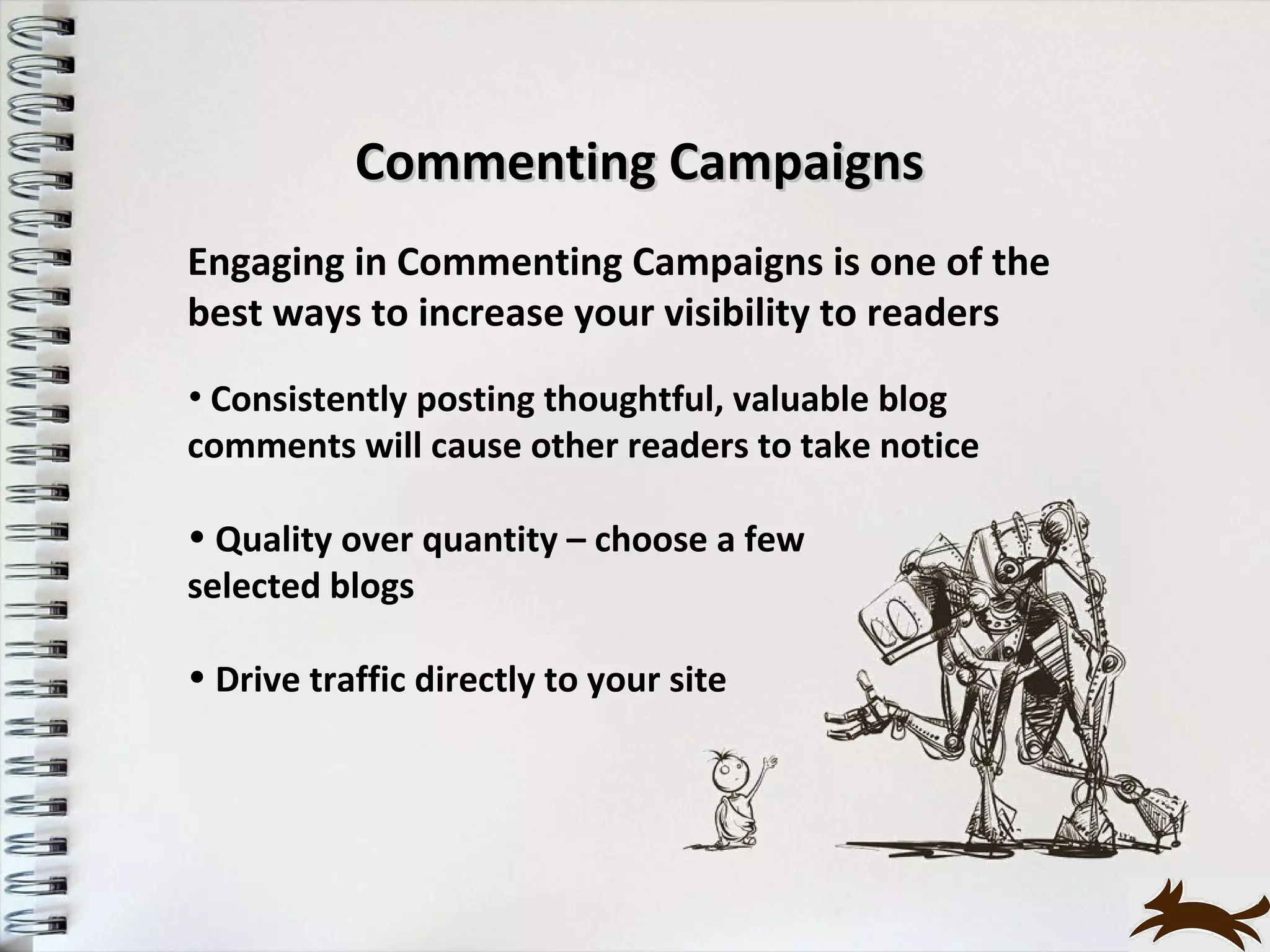 Commenting Campaigns
Engaging in Commenting Campaigns is one of the
best ways to increase your visibility to readers
• Consistently posting thoughtful, valuable blog
comments will cause other readers to take notice

• Quality over quantity – choose a few
selected blogs

• Drive traffic directly to your site
 