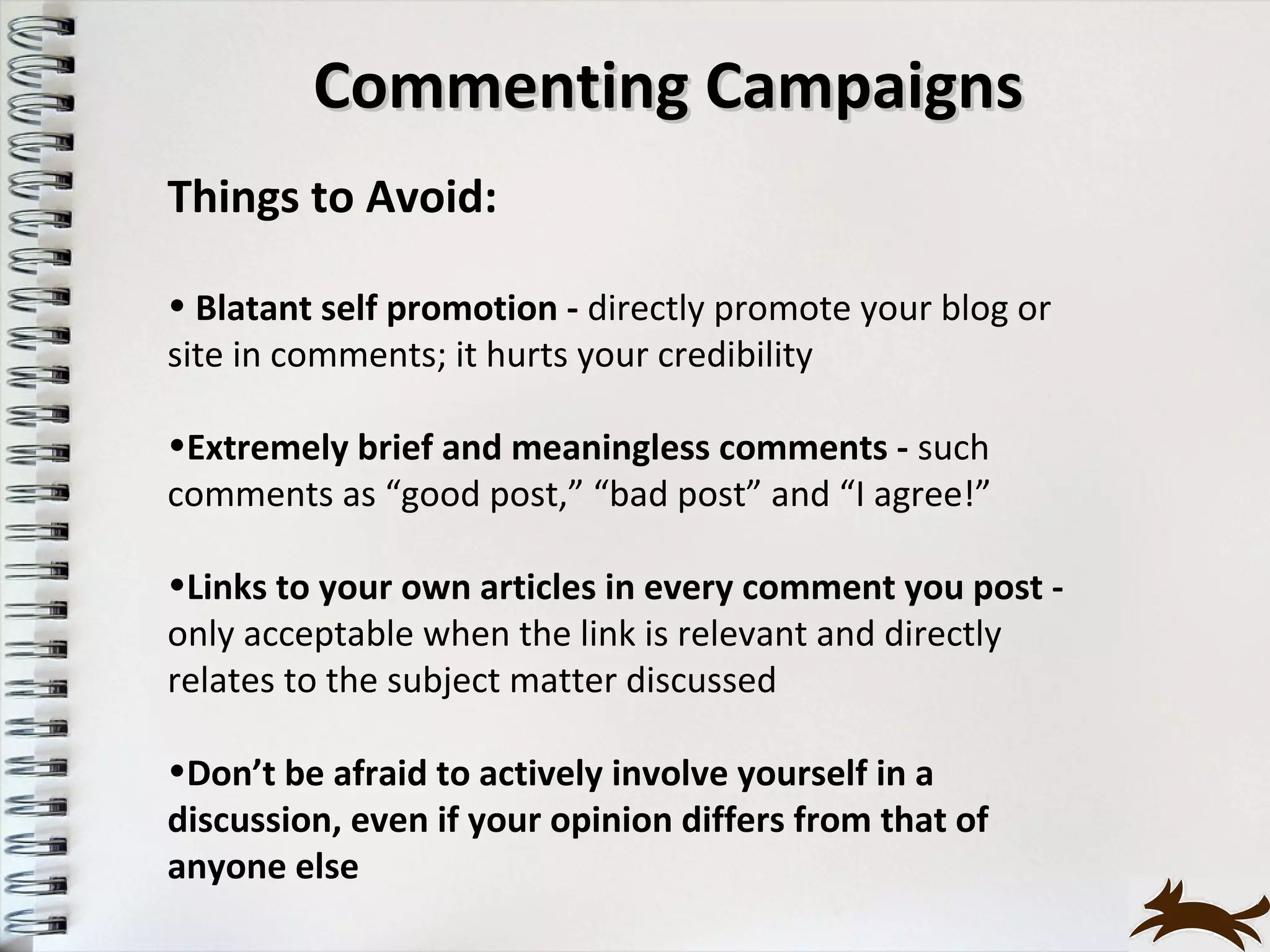 Commenting Campaigns
Things to Avoid:

• Blatant self promotion - directly promote your blog or
site in comments; it hurts your credibility

•Extremely brief and meaningless comments - such
comments as “good post,” “bad post” and “I agree!”

•Links to your own articles in every comment you post -
only acceptable when the link is relevant and directly
relates to the subject matter discussed

•Don’t be afraid to actively involve yourself in a
discussion, even if your opinion differs from that of
anyone else
 