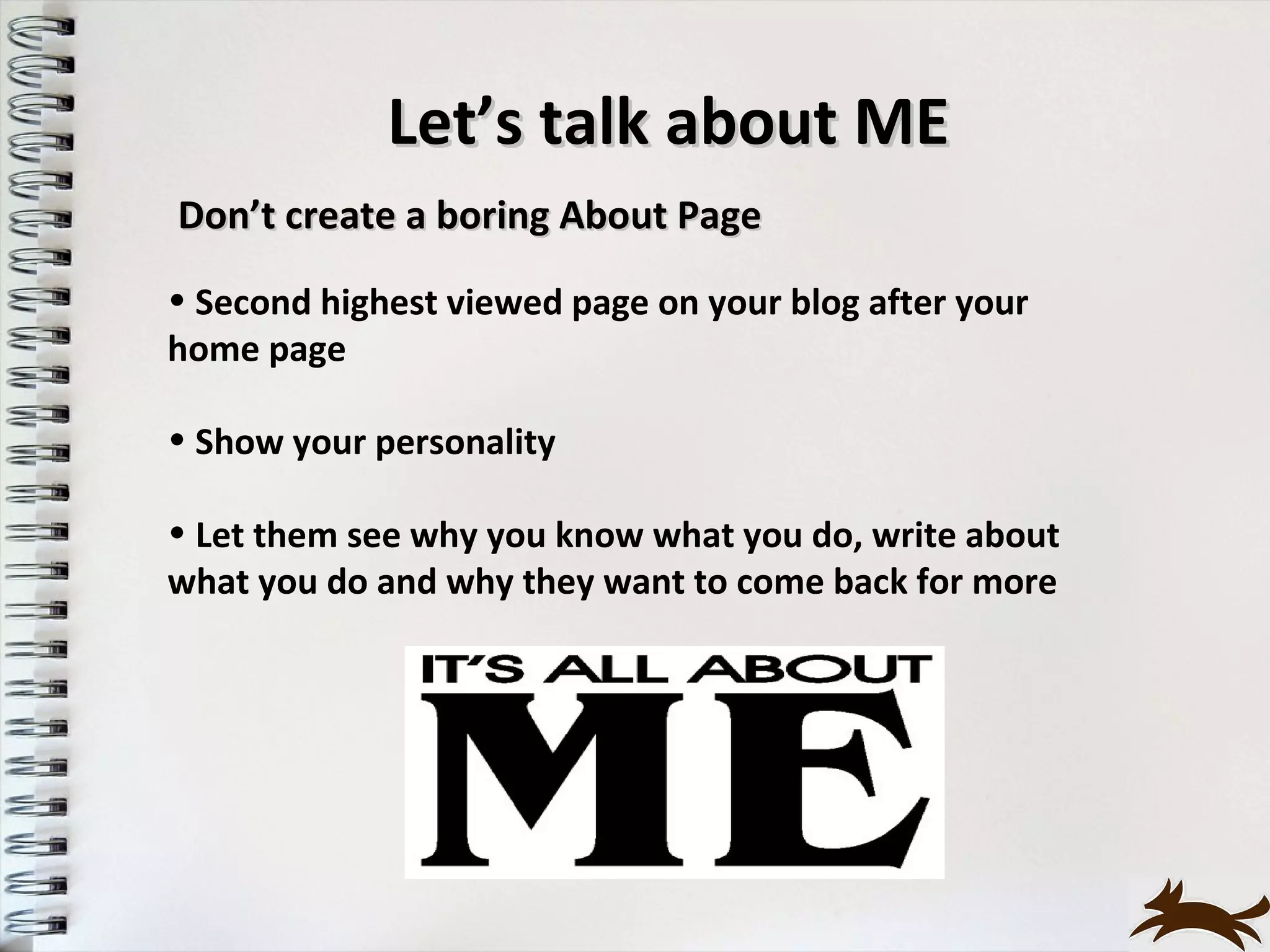Let’s talk about ME
Don’t create a boring About Page
• Second highest viewed page on your blog after your
home page

• Show your personality

• Let them see why you know what you do, write about
what you do and why they want to come back for more
 