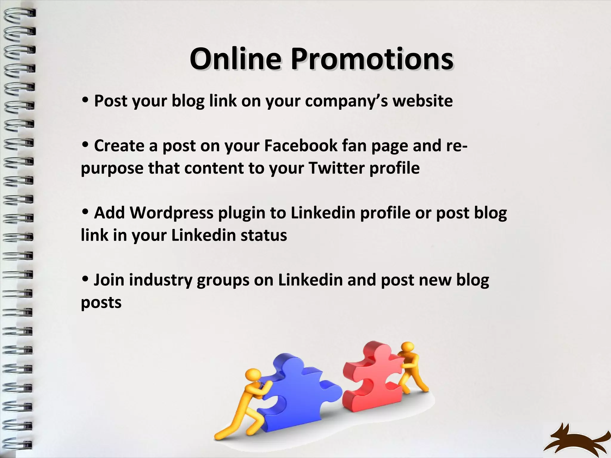 Online Promotions
• Post your blog link on your company’s website

• Create a post on your Facebook fan page and re-
purpose that content to your Twitter profile

• Add Wordpress plugin to Linkedin profile or post blog
link in your Linkedin status

• Join industry groups on Linkedin and post new blog
posts
 