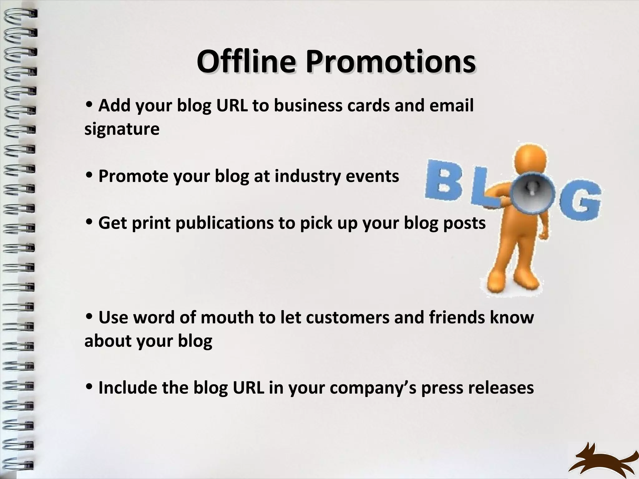 Offline Promotions
• Add your blog URL to business cards and email
signature

• Promote your blog at industry events

• Get print publications to pick up your blog posts



• Use word of mouth to let customers and friends know
about your blog

• Include the blog URL in your company’s press releases
 