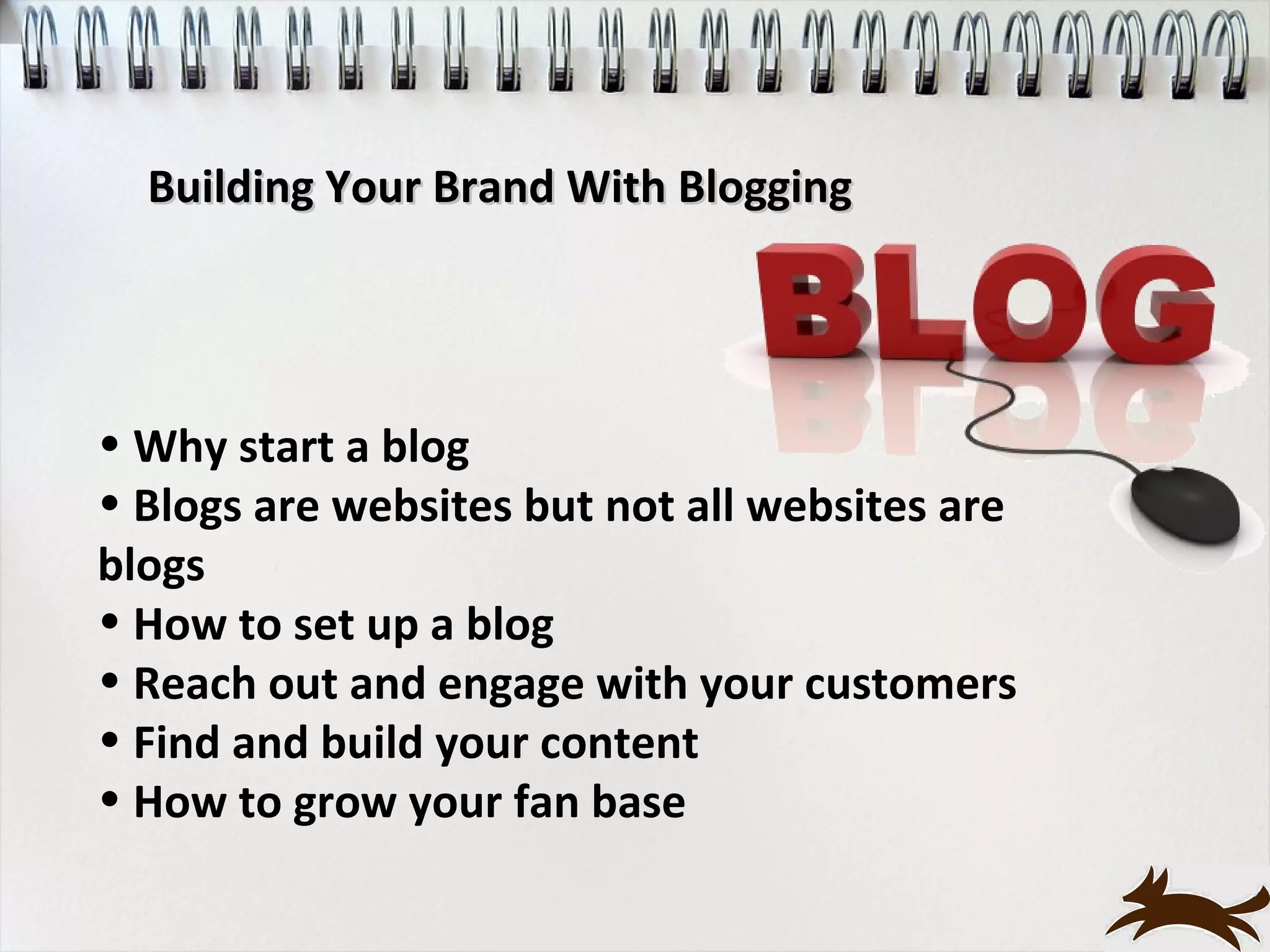Building Your Brand With Blogging




• Why start a blog
• Blogs are websites but not all websites are
blogs
• How to set up a blog
• Reach out and engage with your customers
• Find and build your content
• How to grow your fan base
 