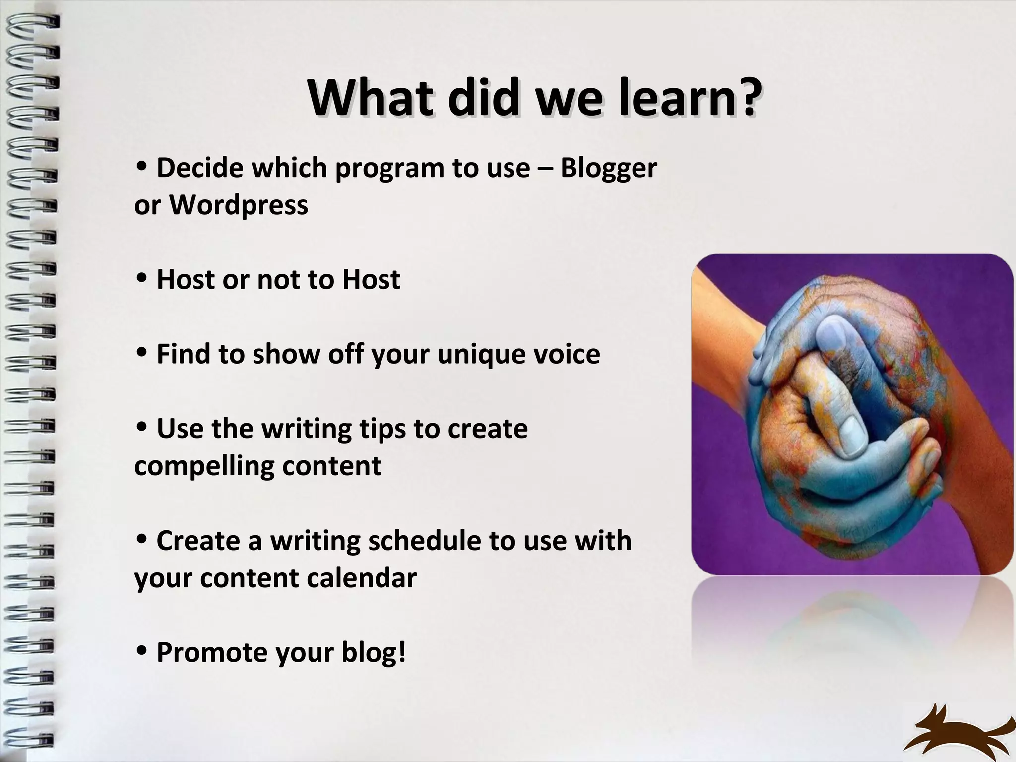 What did we learn?
• Decide which program to use – Blogger
or Wordpress

• Host or not to Host

• Find to show off your unique voice

• Use the writing tips to create
compelling content

• Create a writing schedule to use with
your content calendar

• Promote your blog!
 