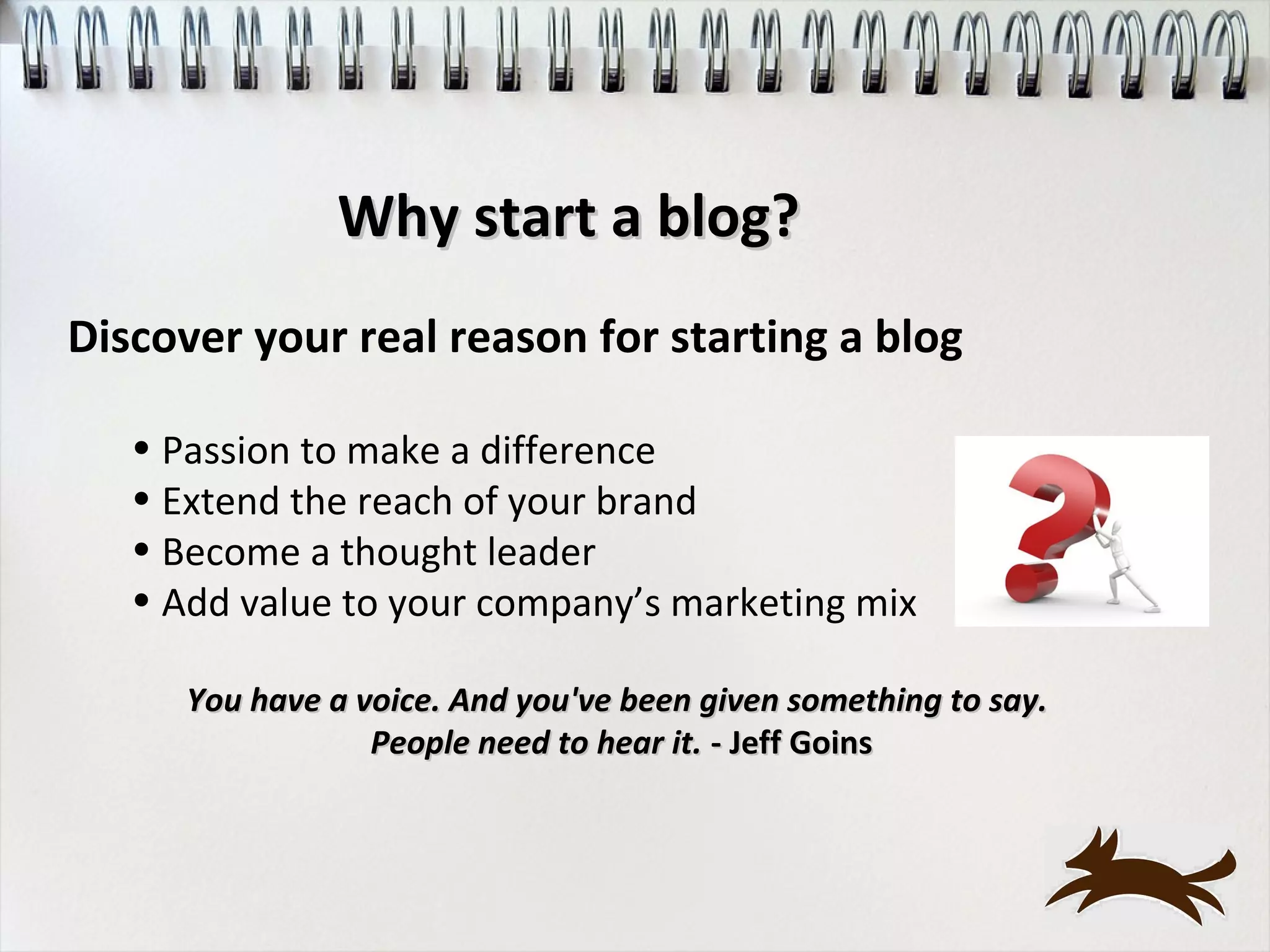 Why start a blog?
Discover your real reason for starting a blog

   • Passion to make a difference
   • Extend the reach of your brand
   • Become a thought leader
   • Add value to your company’s marketing mix

      You have a voice. And you've been given something to say.
                  People need to hear it. - Jeff Goins
 