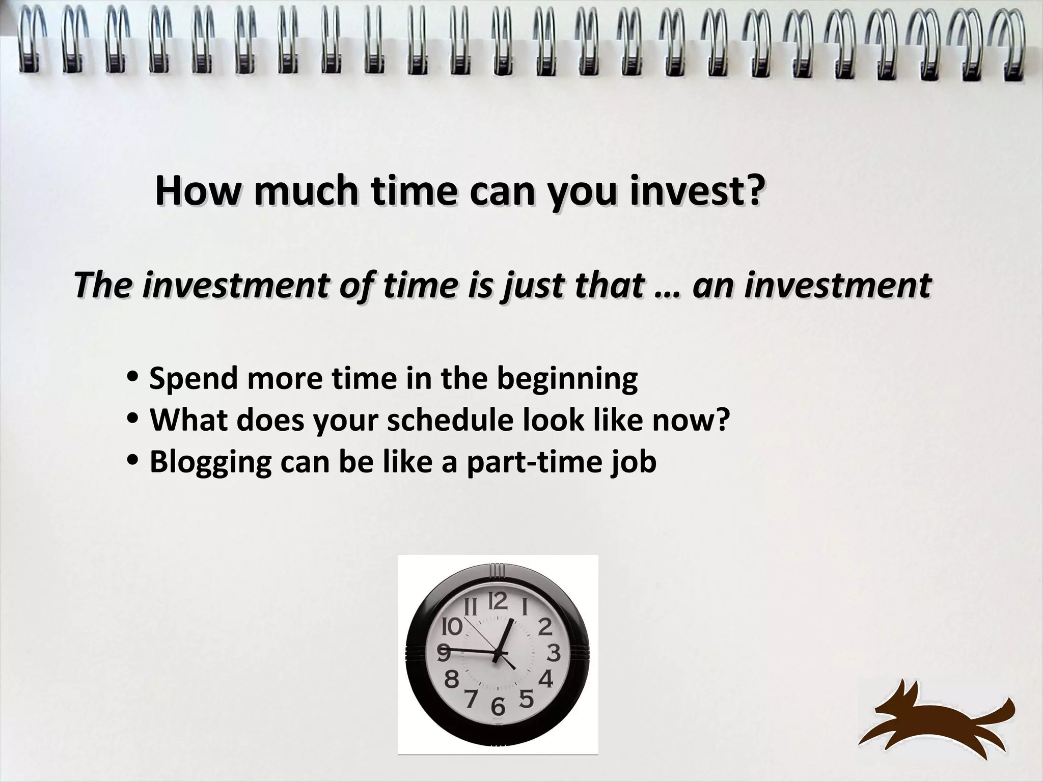 How much time can you invest?

The investment of time is just that … an investment

   • Spend more time in the beginning
   • What does your schedule look like now?
   • Blogging can be like a part-time job
 