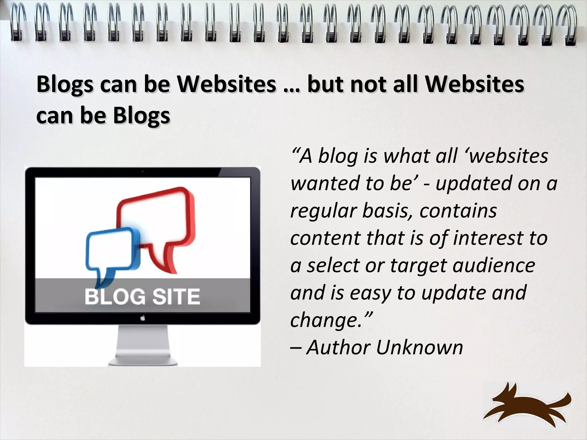 Blogs can be Websites … but not all Websites
can be Blogs
                      “A blog is what all ‘websites
                      wanted to be’ - updated on a
                      regular basis, contains
                      content that is of interest to
                      a select or target audience
                      and is easy to update and
                      change.”
                      – Author Unknown
 
