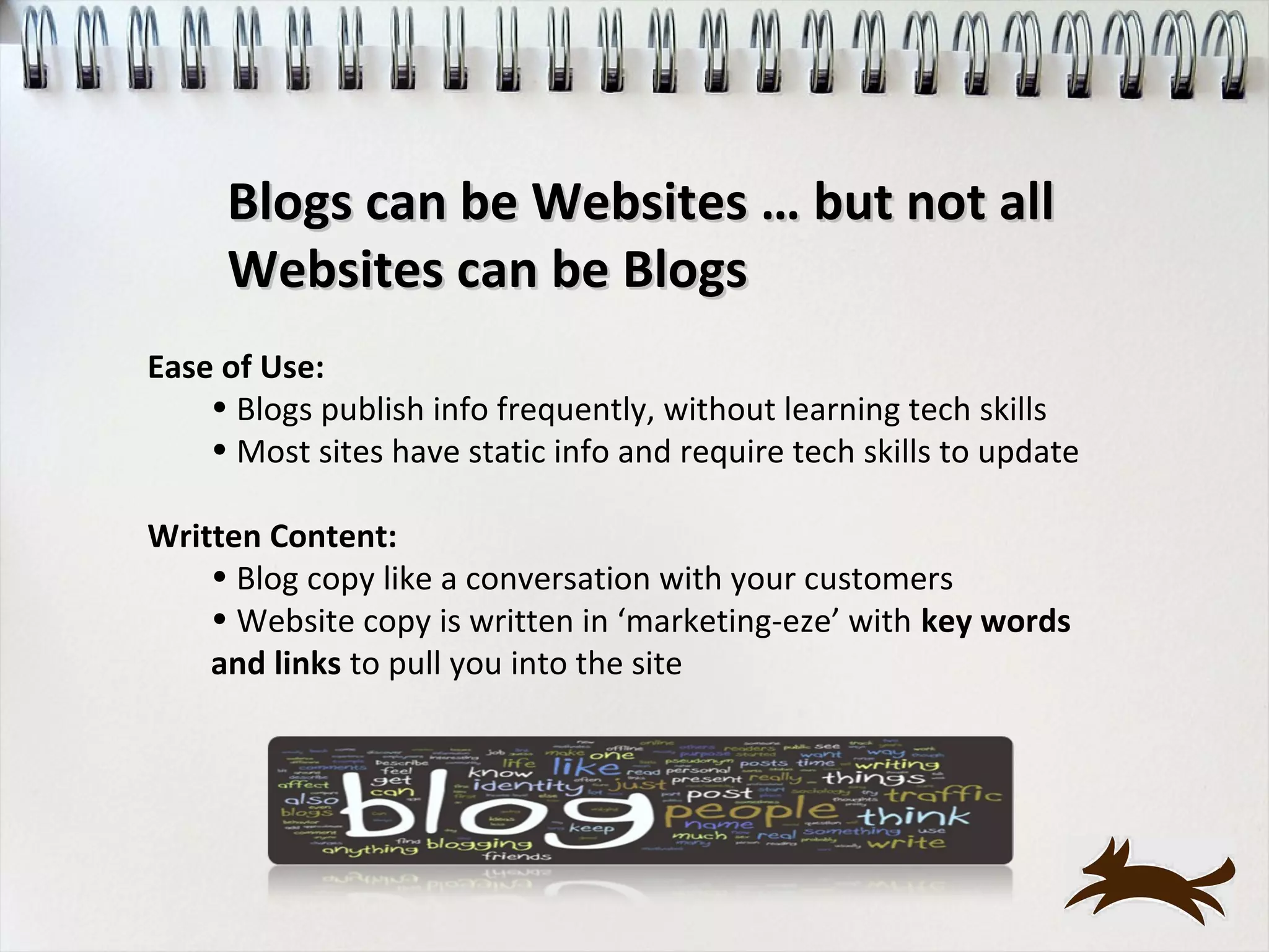 Blogs can be Websites … but not all
     Websites can be Blogs
Ease of Use:
    • Blogs publish info frequently, without learning tech skills
    • Most sites have static info and require tech skills to update

Written Content:
    • Blog copy like a conversation with your customers
    • Website copy is written in ‘marketing-eze’ with key words
    and links to pull you into the site
 