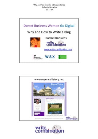 Why and how to write a blog workshop 
By Rachel Knowles 
11-11-14 
Dorset Business Women Go Digital 
Why and How to Write a Blog 
Rachel Knowles 
www.writecombination.com 
www.regencyhistory.net 
Why and How to Write a Blog Workshop by Rachel Knowles 11/11/14 
 