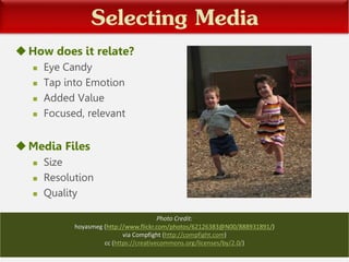Selecting Media
How does it relate?
 Eye Candy
 Tap into Emotion
 Added Value
 Focused, relevant
Media Files
 Size
 Resolution
 Quality
Photo Credit:
hoyasmeg (http://www.flickr.com/photos/62126383@N00/888931891/)
via Compfight (http://compfight.com)
cc (https://creativecommons.org/licenses/by/2.0/)
 