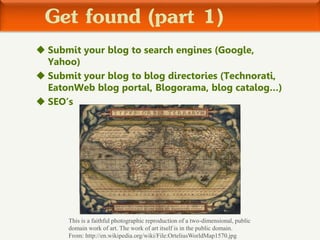 Get found (part 1)
 Submit your blog to search engines (Google,
Yahoo)
 Submit your blog to blog directories (Technorati,
EatonWeb blog portal, Blogorama, blog catalog…)
 SEO’s
This is a faithful photographic reproduction of a two-dimensional, public
domain work of art. The work of art itself is in the public domain.
From: http://en.wikipedia.org/wiki/File:OrteliusWorldMap1570.jpg
 