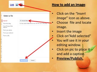 How to add an image:

• Click on the “Insert
  Image” Icon as above.
• Choose file and locate
  image.
• Insert the image
• Click on“Add selected”
• You will see it in your
  editing window.
• Click on pic to place it
  and add a caption.
• Preview/Publish.
 