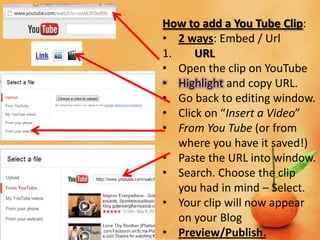 How to add a You Tube Clip:
• 2 ways: Embed / Url
1.    URL
• Open the clip on YouTube
• Highlight and copy URL.
• Go back to editing window.
• Click on “Insert a Video”
• From You Tube (or from
   where you have it saved!)
• Paste the URL into window.
• Search. Choose the clip
   you had in mind – Select.
• Your clip will now appear
   on your Blog
• Preview/Publish.
 