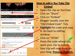 How to add a You Tube Clip:
2.     Embed
• Open the clip on YouTube.
• Click on “Share”
• Click on “Embed”
• Blogger usually uses the
   “Old Embed Code”. Tick.
• Highlight the code and copy
   it. Go back to editing
   window.
• Click on “HTML”
• Paste the code where you
   want your clip to appear.
• Your clip will now show on
   your blog. Preview/Publish.
 