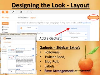 Designing the Look - Layout



         Add a Gadget.

         Gadgets = Sidebar Extra’s
         • Followers,
         • Twitter Feed,
         • Blog Roll,
         • Labels,
         • Save Arrangement at the end.
 