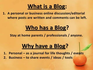 What is a Blog:
1. A personal or business online discussion/editorial
   where posts are written and comments can be left.

              Who has a Blog?
    Stay at home parents / professionals / anyone.


            Why have a Blog?
1. Personal – as a journal for life thoughts / events
2. Business – to share events / ideas / tools
 