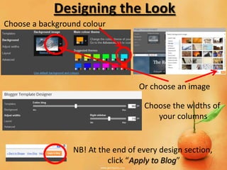Designing the Look
Choose a background colour




                                   Or choose an image

                                    Choose the widths of
                                       your columns


                 NB! At the end of every design section,
                          click “Apply to Blog”
 